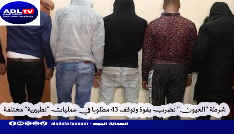 شرطة "العيون" تضرب بقوة وتوقف 43 مطلوبا في عمليات "تطهيرية" مختلفة